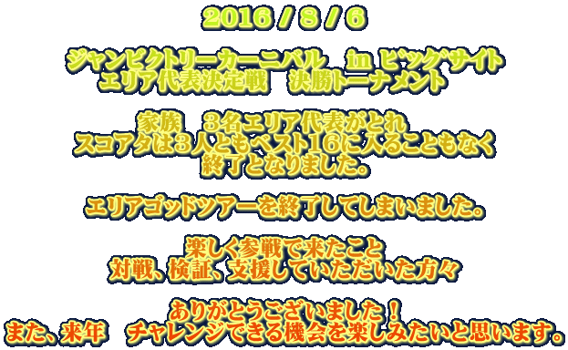 2016 / 8 / 6 ジャンビクトリーカーニバル in ビッグサイト エリア代表決定戦 決勝トーナメント 家族 3名エリア代表がとれ スコアタは3人ともベスト16に入ることもなく 終了となりました。 エリアゴッドツアーを終了してしまいました。 楽しく参戦で来たこと 対戦、検証、支援していただいた方々 ありがとうございました! また、来年 チャレンジできる機会を楽しみたいと思います。